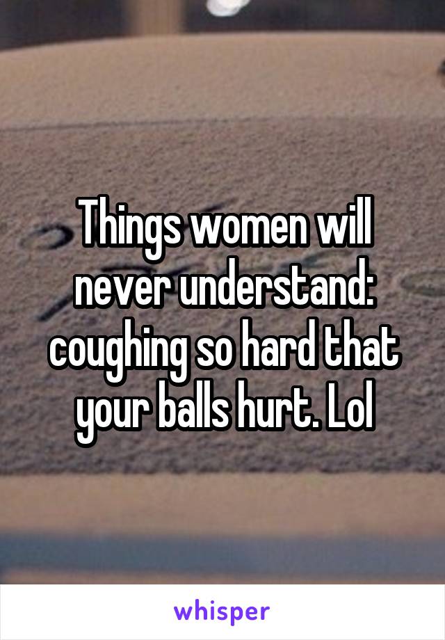 Things women will never understand: coughing so hard that your balls hurt. Lol