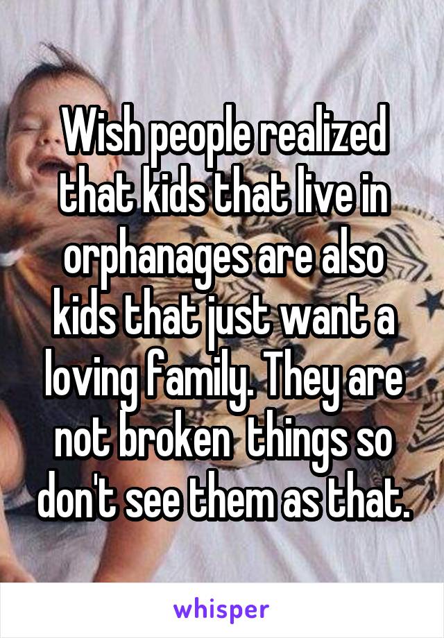Wish people realized that kids that live in orphanages are also kids that just want a loving family. They are not broken  things so don't see them as that.