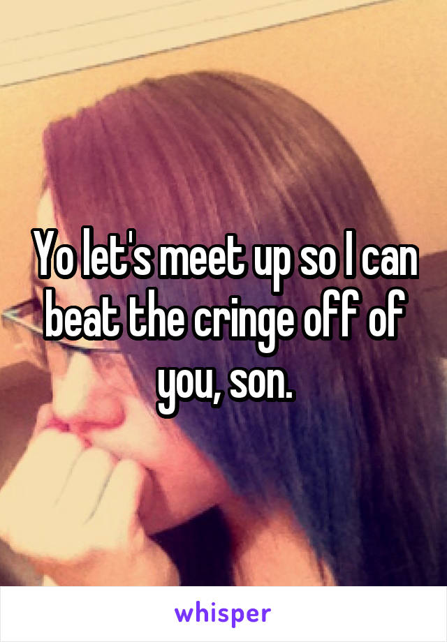 Yo let's meet up so I can beat the cringe off of you, son.