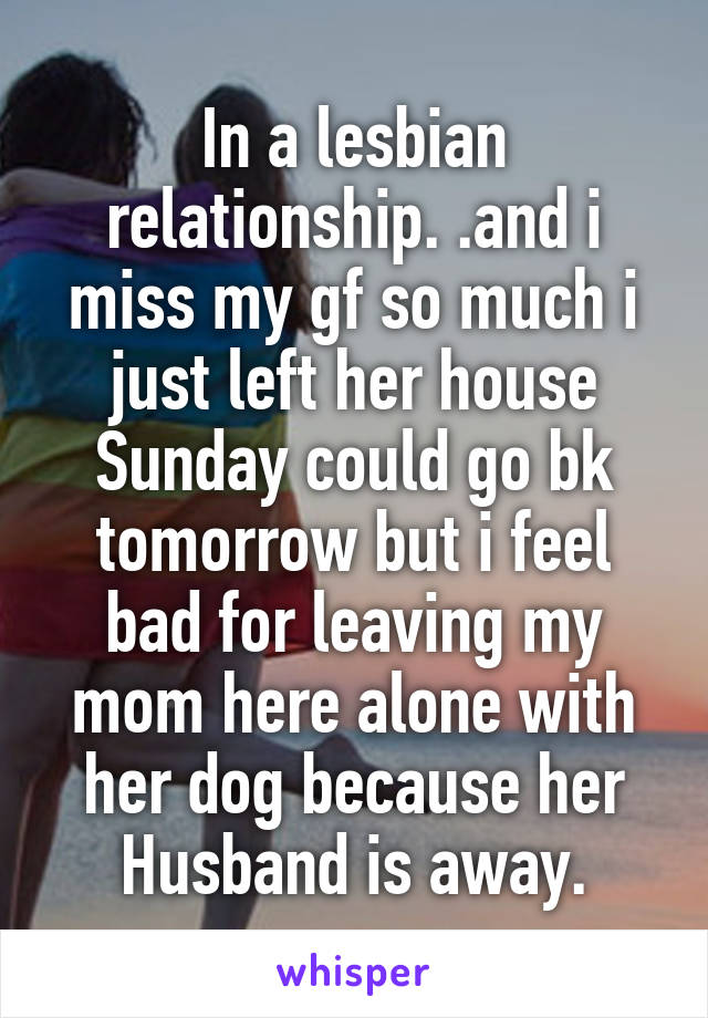 In a lesbian relationship. .and i miss my gf so much i just left her house Sunday could go bk tomorrow but i feel bad for leaving my mom here alone with her dog because her Husband is away.