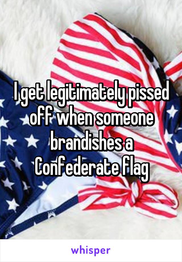 I get legitimately pissed off when someone brandishes a Confederate flag