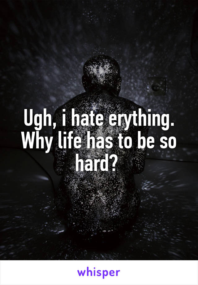Ugh, i hate erything. Why life has to be so hard? 