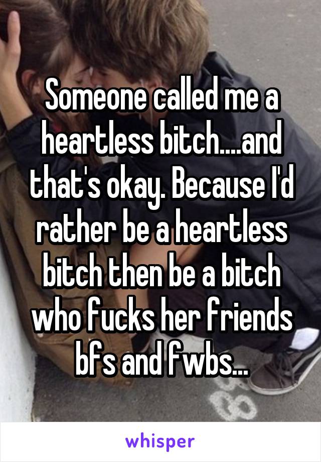 Someone called me a heartless bitch....and that's okay. Because I'd rather be a heartless bitch then be a bitch who fucks her friends bfs and fwbs...