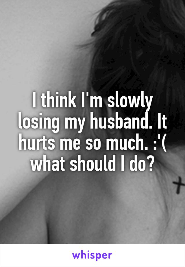 I think I'm slowly losing my husband. It hurts me so much. :'( what should I do?