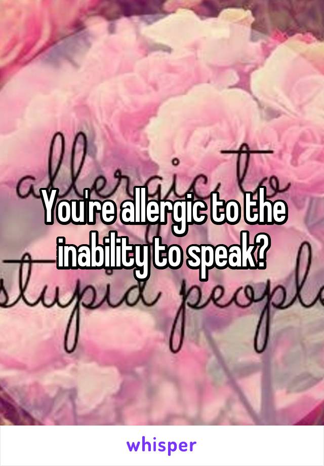 You're allergic to the inability to speak?