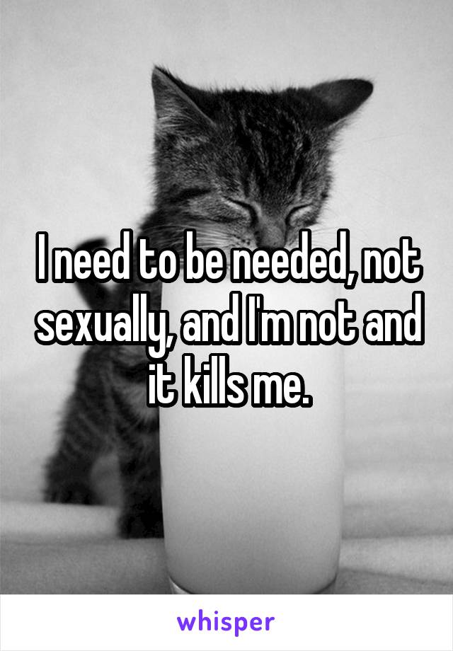I need to be needed, not sexually, and I'm not and it kills me.