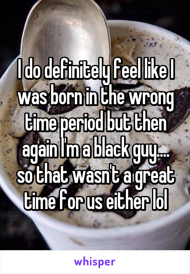 I do definitely feel like I was born in the wrong time period but then again I'm a black guy....
so that wasn't a great time for us either lol