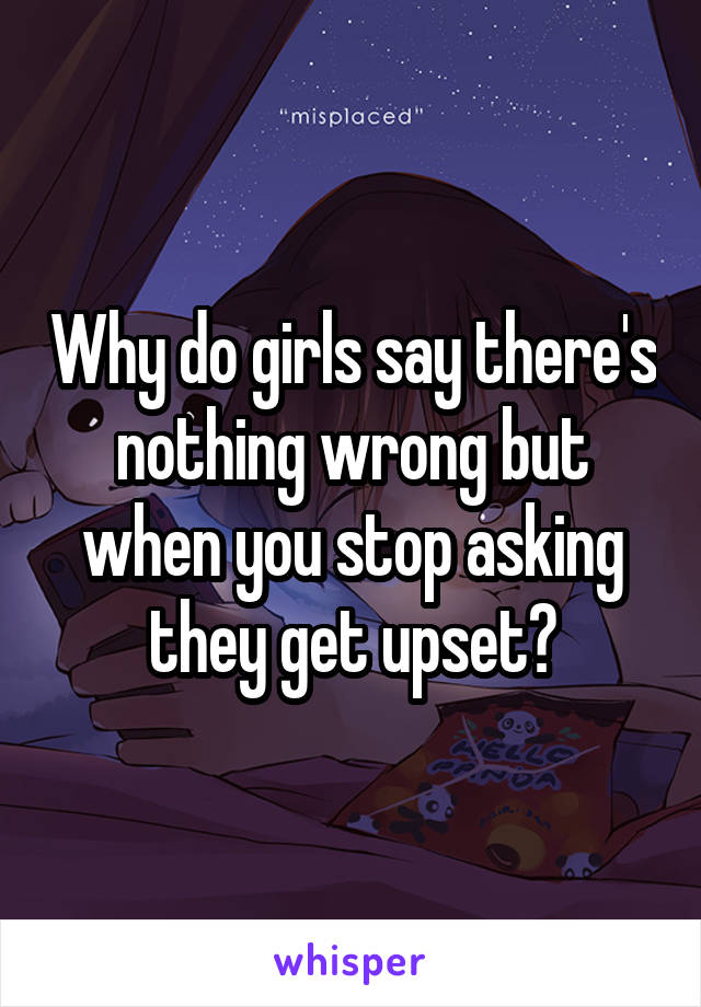 Why do girls say there's nothing wrong but when you stop asking they get upset?