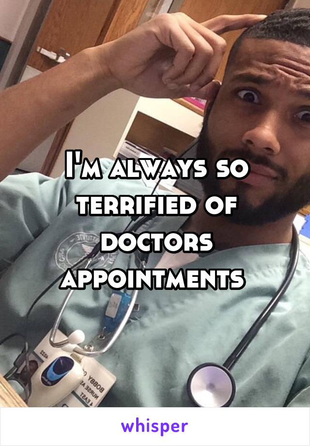 I'm always so terrified of doctors appointments 
