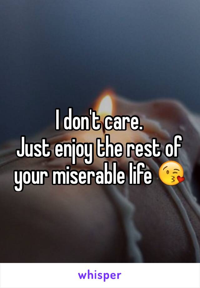 I don't care.  
Just enjoy the rest of your miserable life 😘