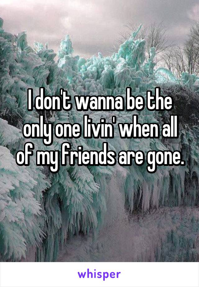 I don't wanna be the only one livin' when all of my friends are gone.
