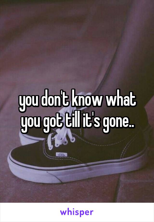 you don't know what you got till it's gone..