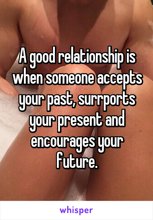 A good relationship is when someone accepts your past, surrports your present and encourages your future.