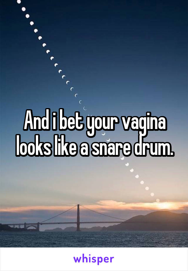 And i bet your vagina looks like a snare drum.