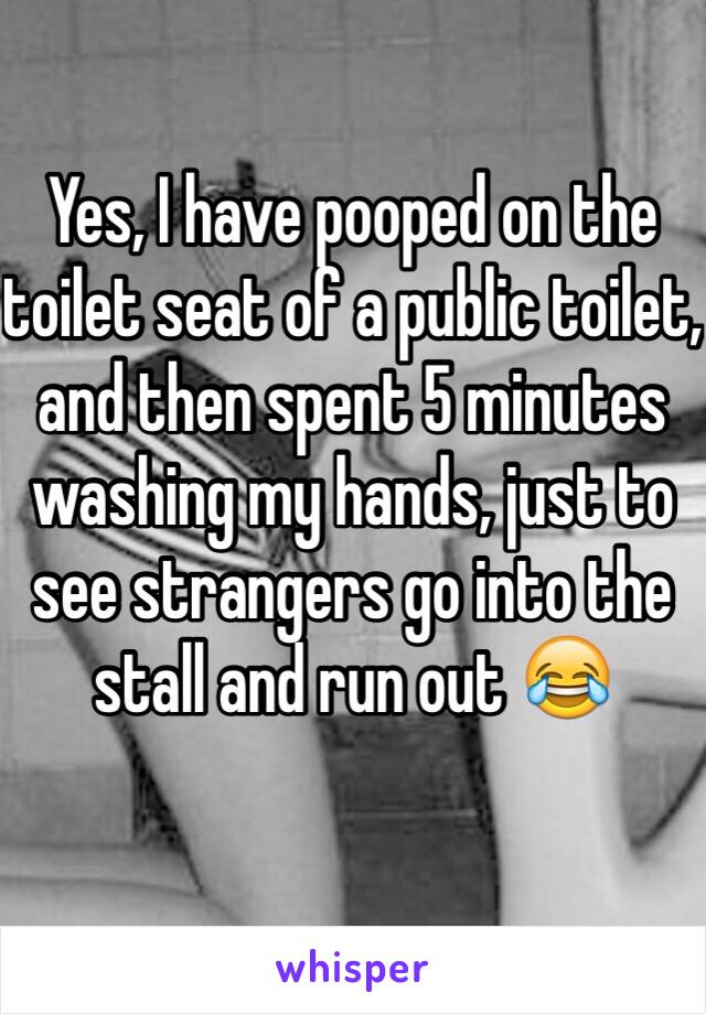 Yes, I have pooped on the toilet seat of a public toilet, and then spent 5 minutes washing my hands, just to see strangers go into the stall and run out 😂