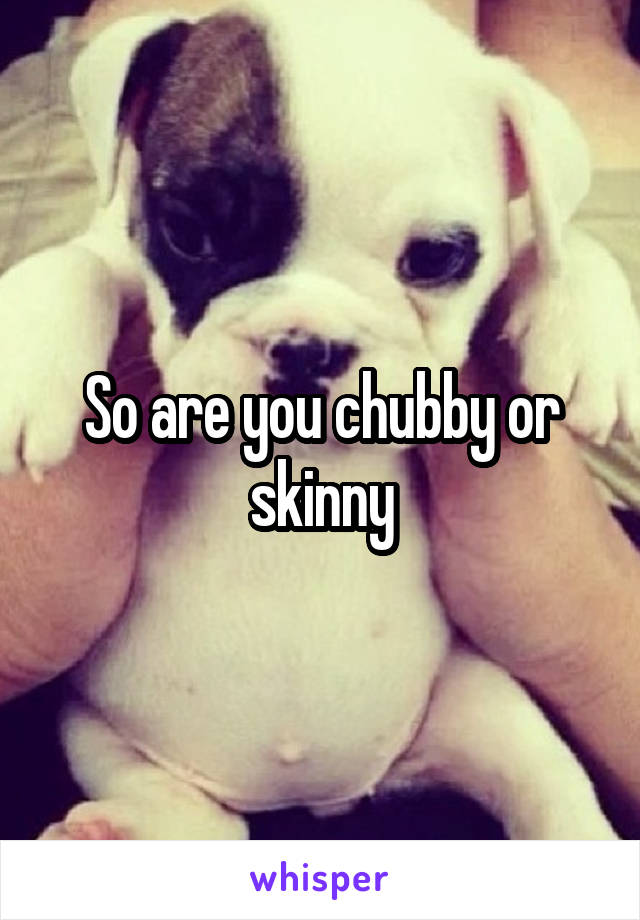 So are you chubby or skinny
