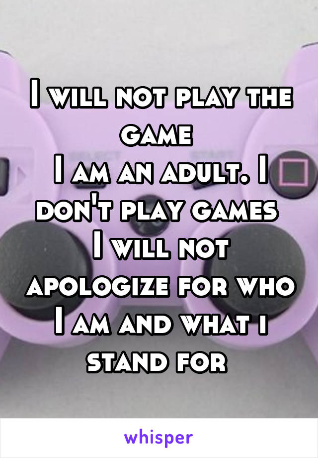 I will not play the game 
I am an adult. I don't play games 
I will not apologize for who I am and what i stand for 