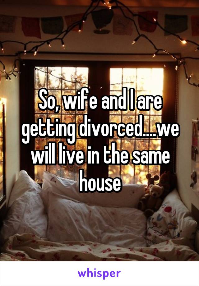 So, wife and I are getting divorced....we will live in the same house