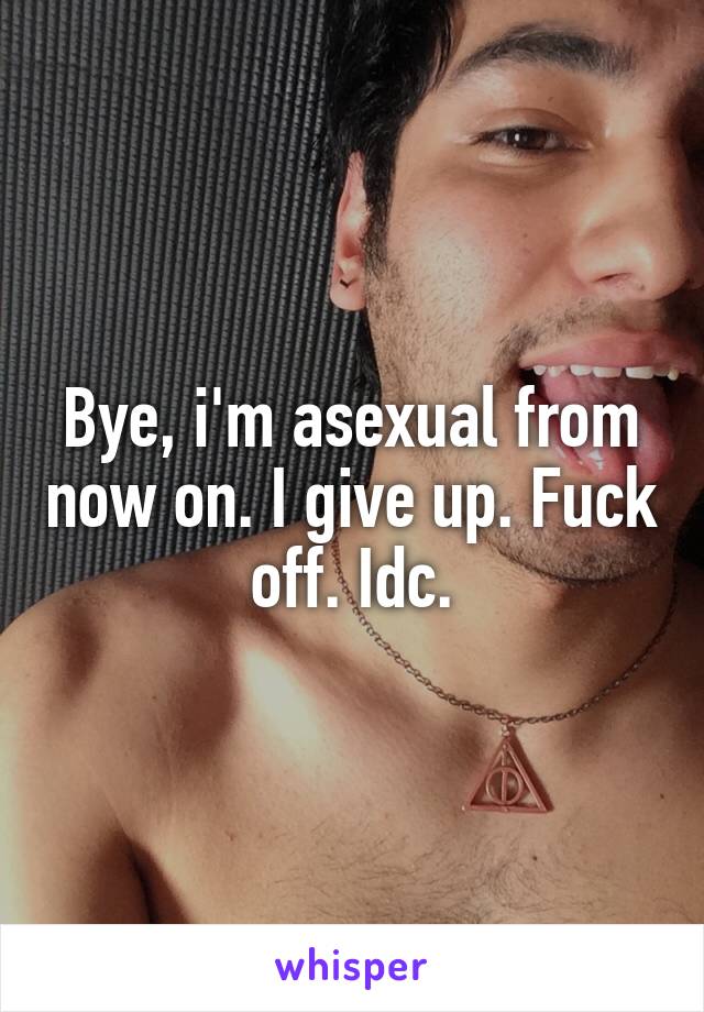 Bye, i'm asexual from now on. I give up. Fuck off. Idc.