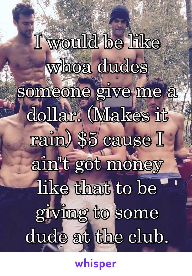 I would be like whoa dudes someone give me a dollar. (Makes it rain) $5 cause I ain't got money like that to be giving to some dude at the club.