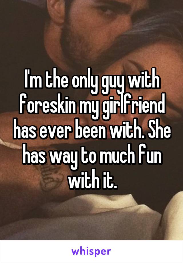 I'm the only guy with foreskin my girlfriend has ever been with. She has way to much fun with it.