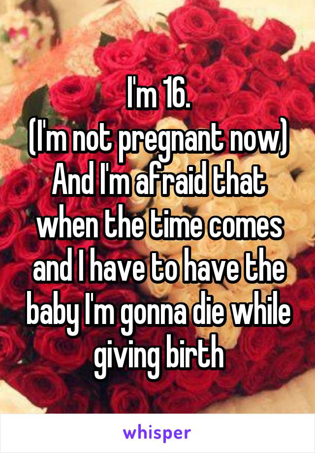 I'm 16.
(I'm not pregnant now)
And I'm afraid that when the time comes and I have to have the baby I'm gonna die while giving birth