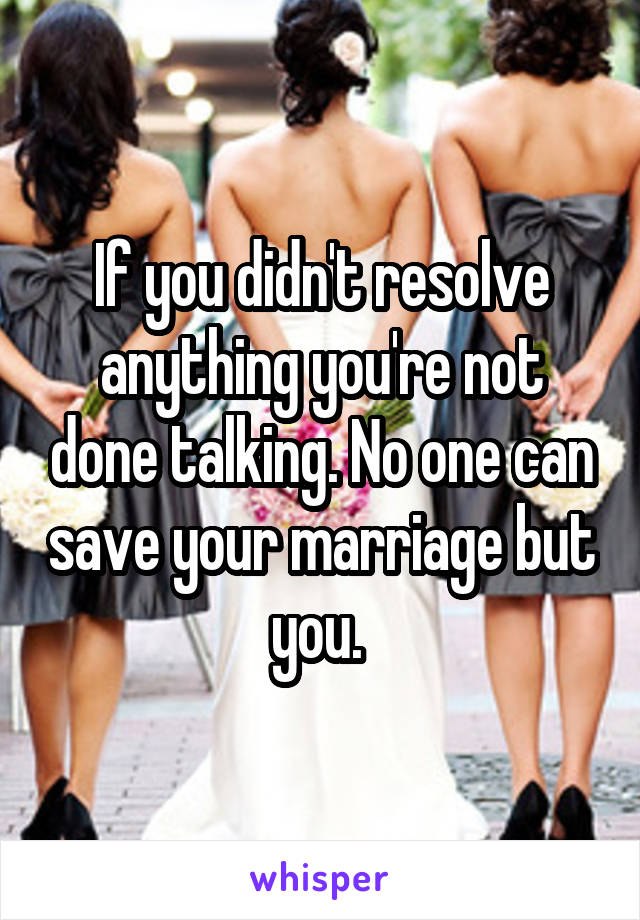 If you didn't resolve anything you're not done talking. No one can save your marriage but you. 