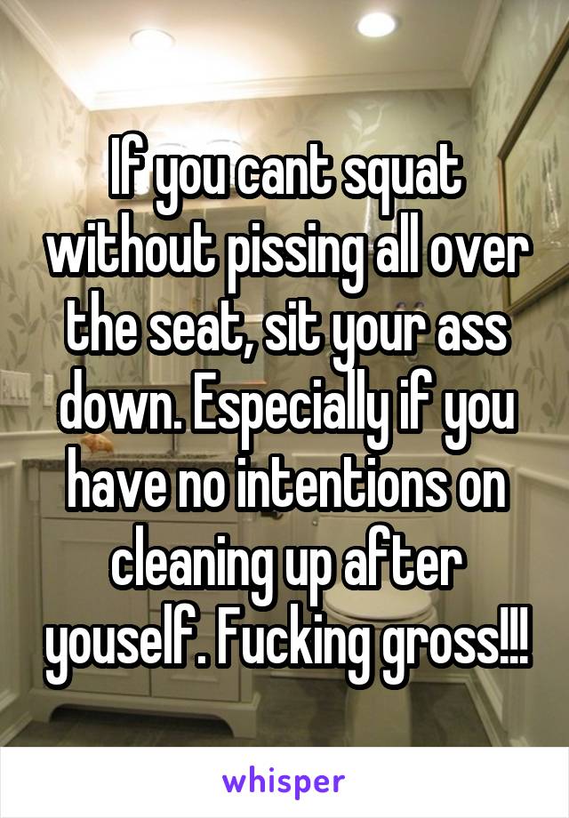 If you cant squat without pissing all over the seat, sit your ass down. Especially if you have no intentions on cleaning up after youself. Fucking gross!!!