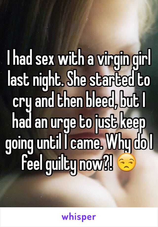 I had sex with a virgin girl last night. She started to cry and then bleed, but I had an urge to just keep going until I came. Why do I feel guilty now?! 😒
