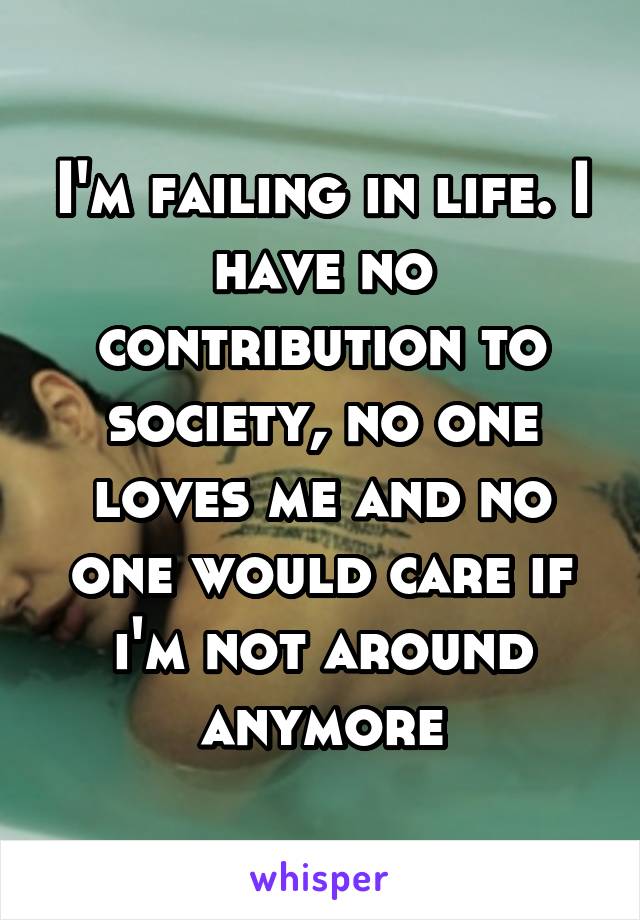 I'm failing in life. I have no contribution to society, no one loves me and no one would care if i'm not around anymore