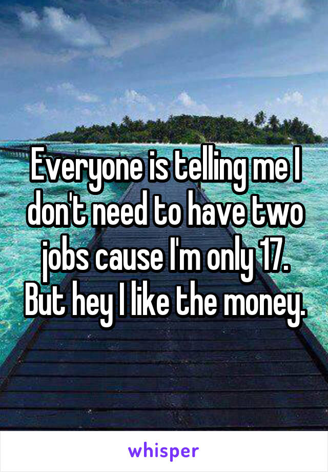 Everyone is telling me I don't need to have two jobs cause I'm only 17. But hey I like the money.