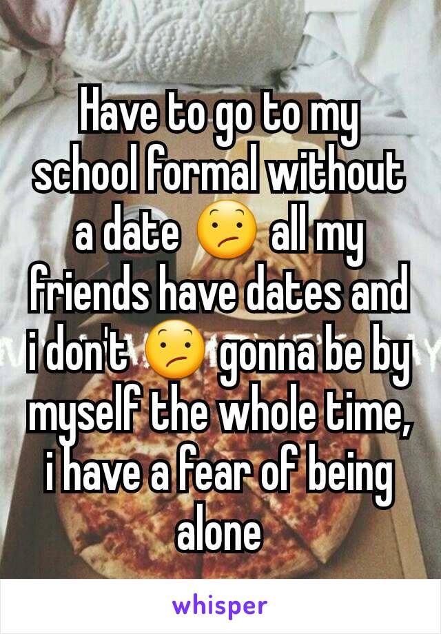 Have to go to my school formal without a date 😕 all my friends have dates and i don't 😕 gonna be by myself the whole time, i have a fear of being alone