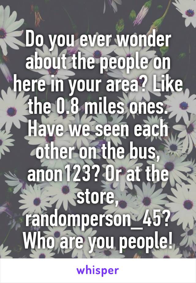 Do you ever wonder about the people on here in your area? Like the 0.8 miles ones. Have we seen each other on the bus, anon123? Or at the store, randomperson_45? Who are you people!