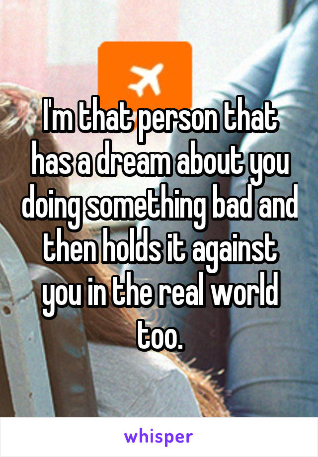 I'm that person that has a dream about you doing something bad and then holds it against you in the real world too.