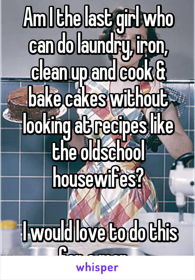 Am I the last girl who can do laundry, iron, clean up and cook & bake cakes without looking at recipes like the oldschool housewifes?

 I would love to do this for a man...