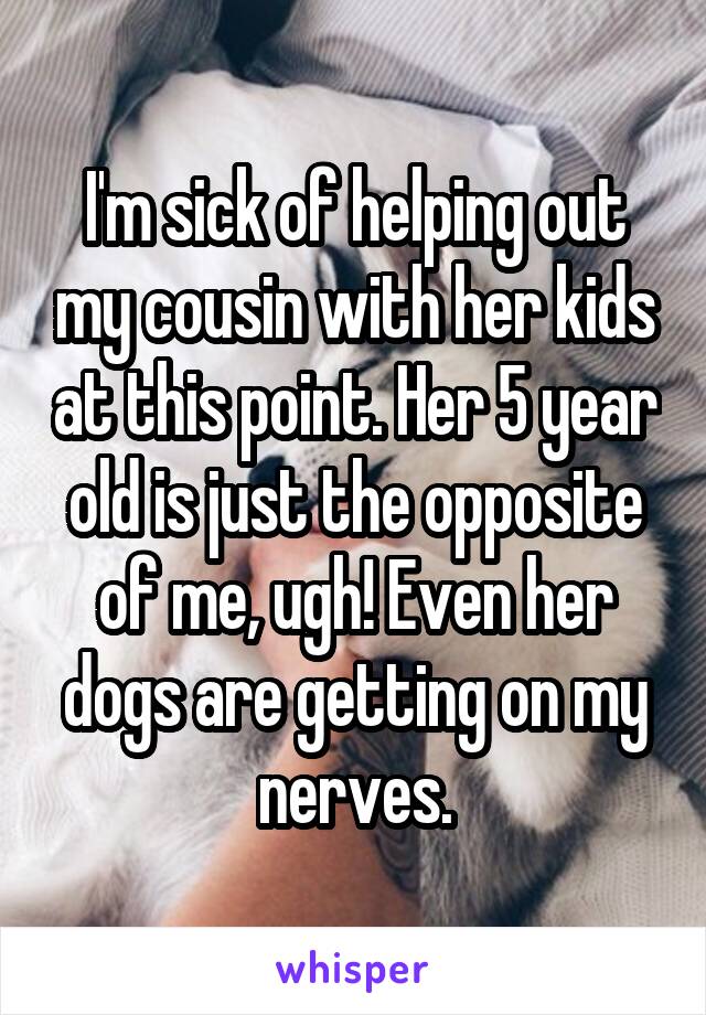 I'm sick of helping out my cousin with her kids at this point. Her 5 year old is just the opposite of me, ugh! Even her dogs are getting on my nerves.