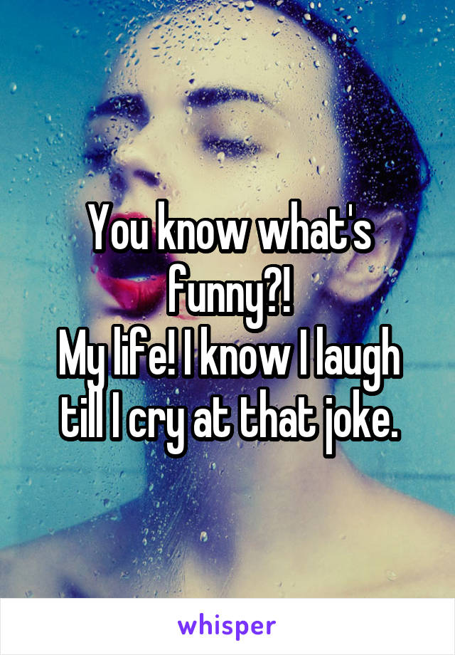 You know what's funny?!
My life! I know I laugh till I cry at that joke.