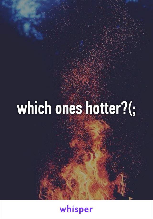 which ones hotter?(;
