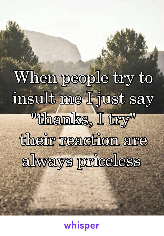 When people try to insult me I just say "thanks, I try" their reaction are always priceless 