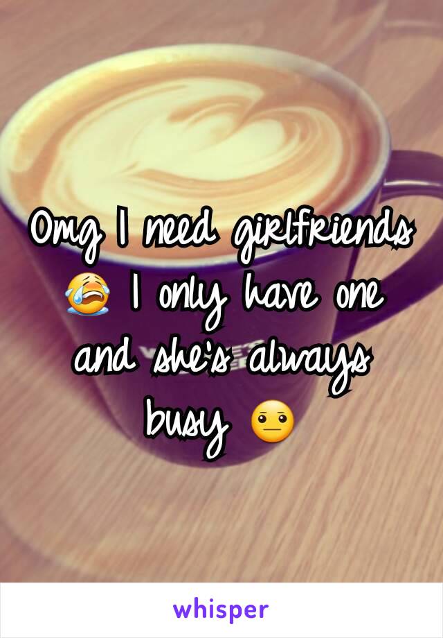 Omg I need girlfriends 😭 I only have one and she's always busy 😐