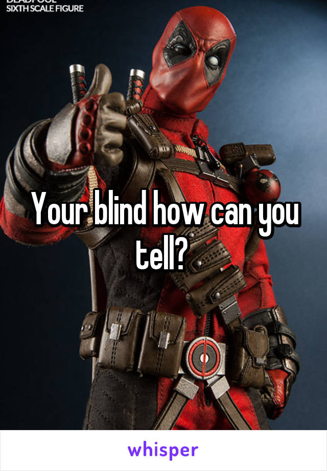Your blind how can you tell? 
