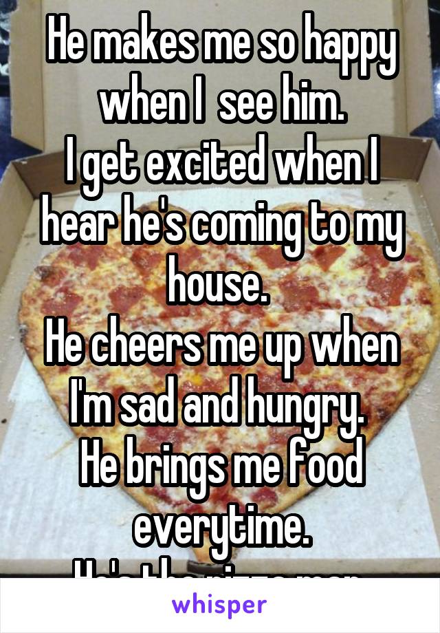 He makes me so happy when I  see him.
I get excited when I hear he's coming to my house. 
He cheers me up when I'm sad and hungry. 
He brings me food everytime.
He's the pizza man.