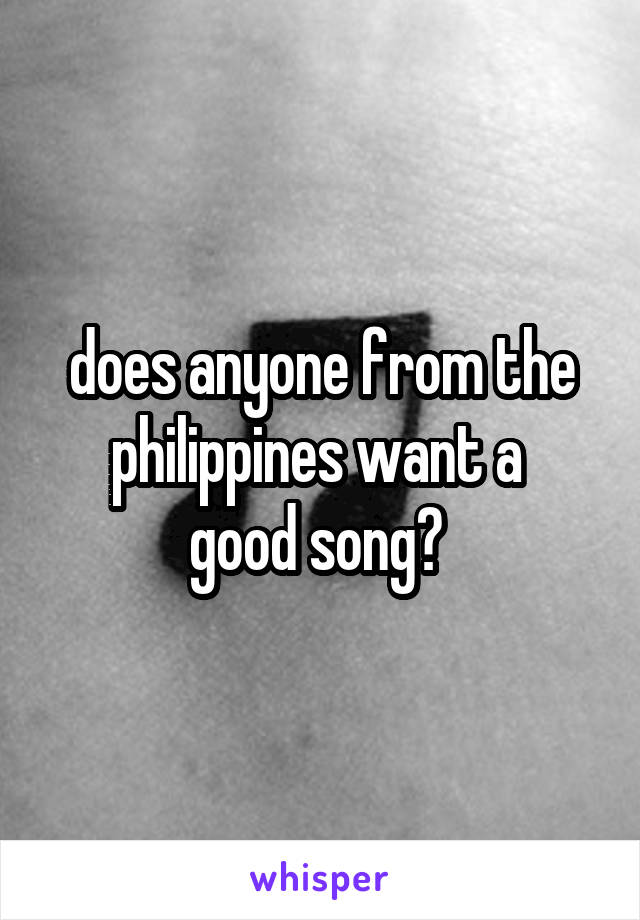 does anyone from the philippines want a 
good song? 