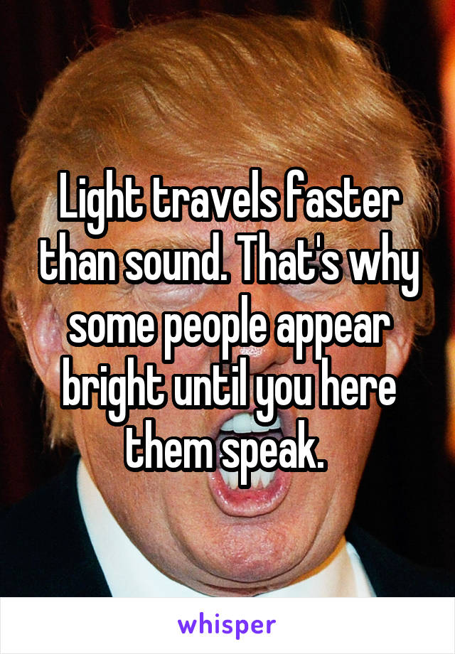 Light travels faster than sound. That's why some people appear bright until you here them speak. 