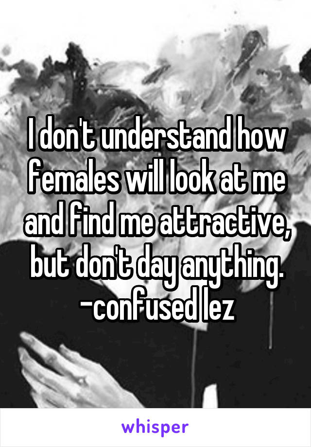 I don't understand how females will look at me and find me attractive, but don't day anything. -confused lez
