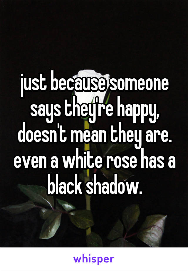 just because someone says they're happy, doesn't mean they are. even a white rose has a black shadow.
