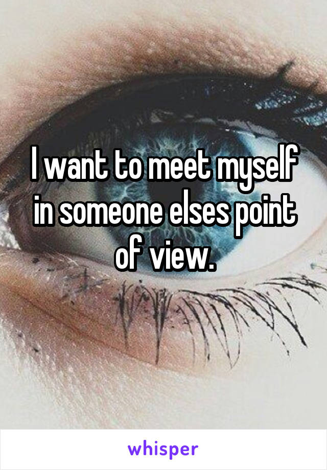 I want to meet myself in someone elses point of view.
