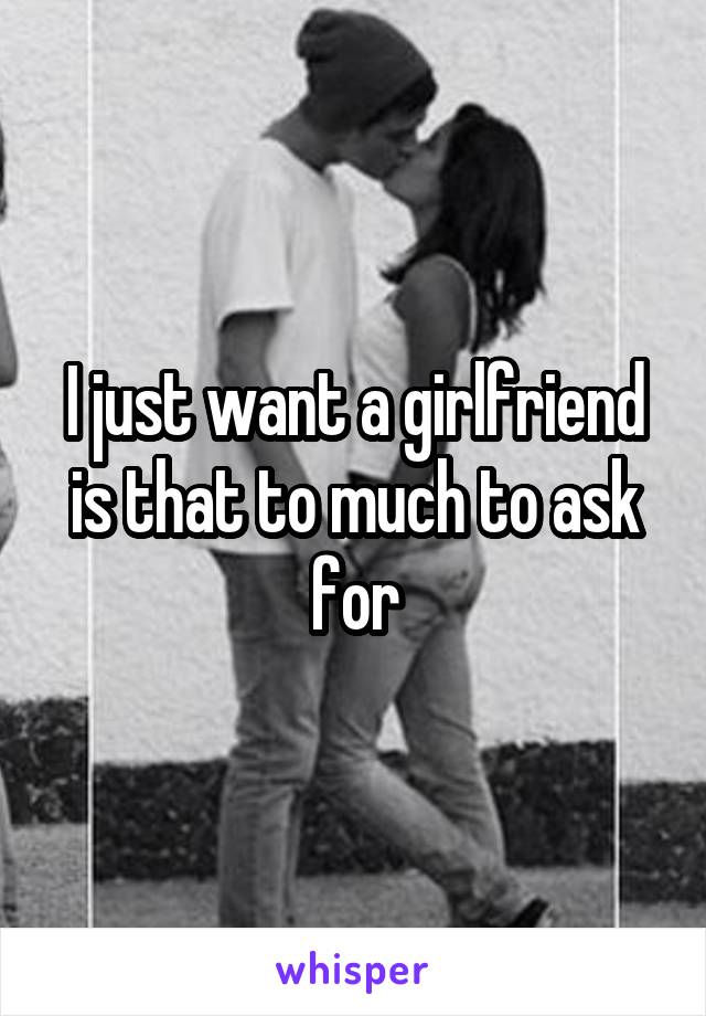 I just want a girlfriend is that to much to ask for