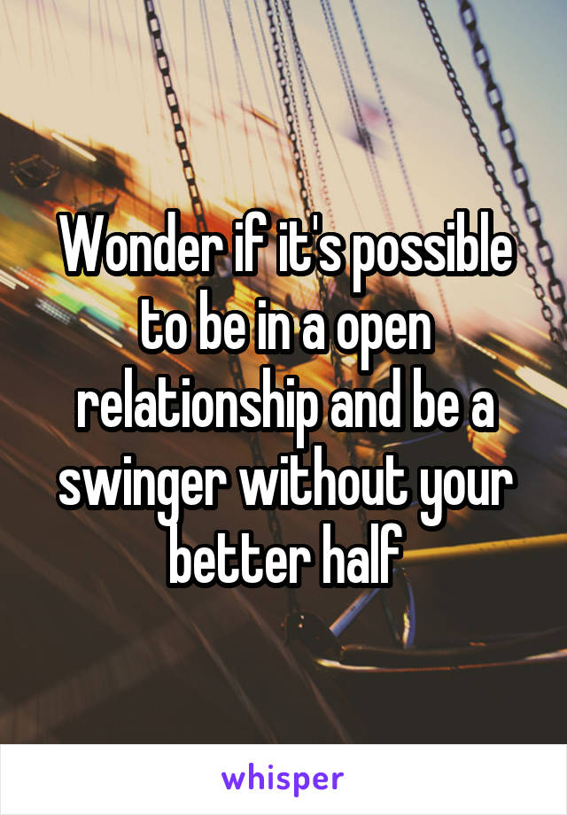 Wonder if it's possible to be in a open relationship and be a swinger without your better half