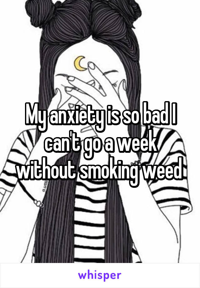 My anxiety is so bad I can't go a week without smoking weed 